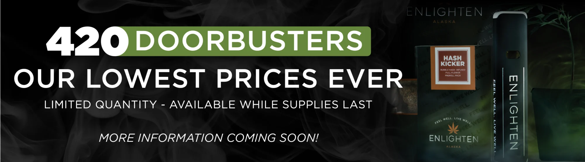Enlighten Alaska Anchorage Dispensary's 420 Doorbuster deals coming soon – limited quantity cannabis infused pre-rolls, prepacked flower, clones, and liquid diamond vape pens at our lowest prices ever. More information coming soon.