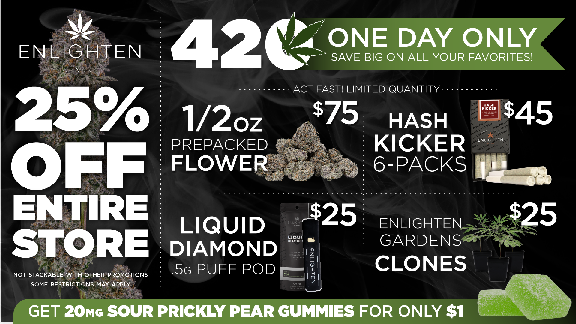 Enlighten Alaska's 420 One Day Only Sale. Save 25% off the entire store. Featured deals include: 1/2oz Prepacked Flower for $75, Hash Kicker 6-Packs for $45, Liquid Diamond .5g Puff Pod for $25, and Enlighten Gardens Clones for $25. Limited quantity — act fast. Plus get 20mg Sour Prickly Pear Gummies for only $1. Not stackable with other promotions. Some restrictions may apply.